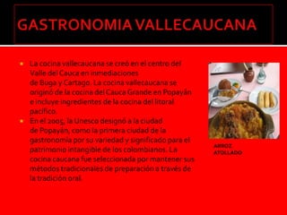    La cocina vallecaucana se creó en el centro del
    Valle del Cauca en inmediaciones
    de Buga y Cartago. La cocina vallecaucana se
    originó de la cocina del Cauca Grande en Popayán
    e incluye ingredientes de la cocina del litoral
    pacífico.
   En el 2005, la Unesco designó a la ciudad
    de Popayán, como la primera ciudad de la
    gastronomía por su variedad y significado para el
                                                        ARROZ
    patrimonio intangible de los colombianos. La        ATOLLADO
    cocina caucana fue seleccionada por mantener sus
    métodos tradicionales de preparación a través de
    la tradición oral.
 