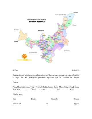 4.¿Que Cultivan? 
De acuerdo con la información del departamento Nacional de planeación la papa , el maíz y 
el trigo son los principales productos agrícolas que se cultivan en Boyaca 
Cultivo. 
Papa, Maiz tradicional , Trigo , Frijol , Cebada , Tabaco Rubio ,Mani , Caña , Panela Yuca, 
Arracacha , Tabaco negro , Fique , Café . 
5.Gobernador 
Juan Carlos Granados Becerra 
-Ubicación de Boyacá 
 