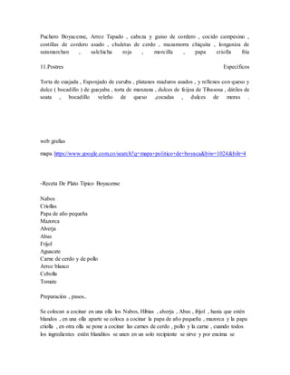 Puchero Boyacense, Arroz Tapado , cabeza y guiso de cordero , cocido campesino , 
costillas de cordero asado , chuletas de cerdo , mazamorra chiquita , longaniza de 
sutamarchan , salchicha roja , morcilla , papa criolla fría 
11.Postres Específicos 
Torta de cuajada , Esponjado de curuba , platanos maduros asados , y rellenos con queso y 
dulce ( bocadillo ) de guayaba , torta de manzana , dulces de feijoa de Tibasosa , dátiles de 
soata , bocadillo veleño de queso ,cocadas , dulces de moras . 
web grafias 
mapa https://www.google.com.co/search?q=mapa+politico+de+boyaca&biw=1024&bih=4 
-Receta De Plato Típico Boyacense 
Nabos 
Criollas 
Papa de año pequeña 
Mazorca 
Alverja 
Abas 
Frijol 
Aguacate 
Carne de cerdo y de pollo 
Arroz blanco 
Cebolla 
Tomate 
Preparación , pasos.. 
Se colocan a cocinar en una olla los Nabos, Hibias , alverja , Abas , frijol , hasta que estén 
blandos , en una olla aparte se coloca a cocinar la papa de año pequeña , mazorca y la papa 
criolla , en otra olla se pone a cocinar las carnes de cerdo , pollo y la carne , cuando todos 
los ingredientes estén blanditos se unen en un solo recipiente se sirve y por encima se 
 