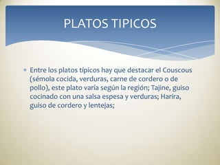 Entre los platos típicos hay que destacar el Couscous (sémola cocida, verduras, carne de cordero o de pollo), este plato varía según la región; Tajine, guiso cocinado con una salsa espesa y verduras; Harira, guiso de cordero y lentejas;  PLATOS TIPICOS