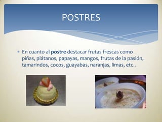 En cuanto al postre destacar frutas frescas como piñas, plátanos, papayas, mangos, frutas de la pasión, tamarindos, cocos, guayabas, naranjas, limas, etc..POSTRES