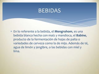 En lo referente a la bebida, el Mengrohom, es una bebida blanca hecha con maíz y mandioca, el Babine, producto de la fermentación de hojas de palta o variedades de cerveza como la de mijo. Además de té, agua de limón y jengibre, o las bebidas con miel y lima.BEBIDAS 