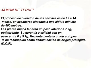JAMON DE TERUEL
El proceso de curacion de los perniles es de 12 a 14
meses, en secaderos situados a una altitud minima
de 800 metros.
Las piezas nunca tendran un peso inferior a 7 kg,
optimizando Su garantia y calidad con un
peso entre 8 y 9 kg. Recientemente la union europea
la ha reconocido como denominacion de origen protegida.
(D.O.P).
 