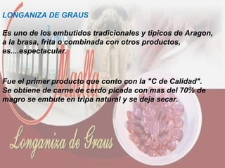 LONGANIZA DE GRAUS
Es uno de los embutidos tradicionales y tipicos de Aragon,
a la brasa, frita o combinada con otros productos,
es....espectacular.
Fue el primer producto que conto con la "C de Calidad".
Se obtiene de carne de cerdo picada con mas del 70% de
magro se embute en tripa natural y se deja secar.
 