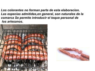 Los colorantes no forman parte de esta elaboracion.
Las especias admitidas,en general, son naturales de la
comarca Se permite introducir el toque personal de
los artesanos.
 