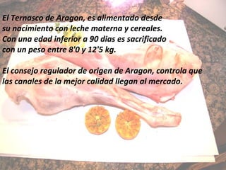 El Ternasco de Aragon, es alimentado desde
su nacimiento con leche materna y cereales.
Con una edad inferior a 90 dias es sacrificado
con un peso entre 8'0 y 12'5 kg.
El consejo regulador de origen de Aragon, controla que
las canales de la mejor calidad llegan al mercado.
 