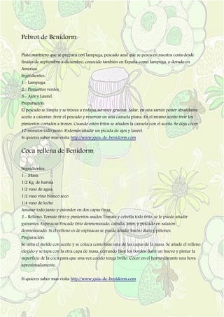 Pebrot de Benidorm
Plato marinero que se prepara con lampuga, pescado azul que se pesca en nuestra costa desde
finales de septiembre a diciembre, conocido también en España como lampuga, o dorado en
América.
Ingredientes:
1.- Lampuga.
2.- Pimientos verdes.
3.- Ajos y Laurel.
Preparación:
El pescado se limpia y se trocea a rodajas no muy gruesas. Salar, en una sartén poner abundante
aceite a calentar, freír el pescado y reservar en una cazuela plana. En el mismo aceite freír los
pimientos cortados a trozos. Cuando estén fritos se añaden la cazuela con el aceite. Se deja cocer
10 minutos todo junto. Podemos añadir un picada de ajos y laurel.
Si quieres saber mas visita http://www.guia-de-benidorm.com
Coca rellena de Benidorm
Ingredientes:
1.- Masa:
1/2 Kg. de harina
1/2 vaso de agua
1/2 vaso vino blanco seco
1/4 vaso de leche
Amasar todo junto y extender en dos capas finas.
2.- Relleno: Tomate frito y pimientos asados Tomate y cebolla todo frito, se le puede añadir
guisantes. Espinacas Pescado frito desmenuzado, caballa, atún, y pescado en salazón
desmenuzado. Si el relleno es de espinacas se puede añadir huevo duro y piñones.
Preparación:
Se unta el molde con aceite y se coloca como base una de las capas de la masa. Se añade el relleno
elegido y se tapa con la otra capa de masa, cerrando bien los bordes. Batir un huevo y pintar la
superficie de la coca para que una vez cocido tenga brillo. Cocer en el horno durante una hora
aproximadamente.
Si quieres saber mas visita http://www.guia-de-benidorm.com
 