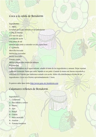 Coca a la calda de Benidorm
Ingredientes:
1.- Masa:
Levadura de la que utilizan en las panaderías
1/2 Kg de Harina
1/2 vaso de agua
1/4 vaso de aceite
Una pizca de sal
Amasar todo junto y extender en dos capas finas.
2.- Cubierta:
Morcilla troceada
Salchichas troceadas
Tocino troceado
Tomate crudo
Melva o algún otro túnido en salazón.
Preparación:
Desleír la levadura en el agua caliente, añadir el resto de los ingredientes y amasar. Dejar reposar
hasta que fermente, hasta que suba, tapada en un paño. Cuando la masa este buena extenderla y
colocarla en el molde que habremos untado con aceite. Sobre ella distribuimos el resto de los
ingredientes. Cocer en el horno aproximadamente 1 hora.
Si quieres saber mas visita http://www.guia-de-benidorm.com
Calamares rellenos de Benidorm .
Ingredientes:
1.- Calamares
2.- Pan rallado y entero
3.- Huevo
4.- Ajos
5.- Perejil
6.- Canela
7.- Nuez moscada
8.- Azafrán
9.- Tomates maduros
 