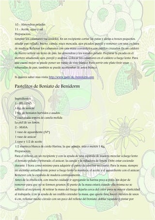 10.- Almendras peladas
11.- Aceite, agua y sal
Preparación:
Limpiar los calamares vaciándolos. En un recipiente cortar las patas y aletas a trozos pequeños,
añadir pan rallado, huevo, canela, nuez moscada, ajos picados, perejil y remover con una cuchara
de madera. Rellenar los calamares con esta masa cerrándolos con palillos cruzados. En un caldero
de hierro sofreír un trozo de pan, las almendras y los tomates pelado. Preparar la picada en el
mortero añadiendo ajos, perejil y azafrán. Colocar los calamares en el caldero a fuego lento. Para
que cueza mejor se puede poner un vasito de vino blanco. Para servir este plato freír unas
rebanadas de pan, también se puede acompañar de arroz blanco.
Si quieres saber mas visita http://www.guia-de-benidorm.com
Pastelitos de Boniato de Benidorm
Ingredientes:
1.- RELLENO:
1 Kg. de azúcar
1 Kg. de boniatos hervidos o asados
1 cucharada sopera de canela molida
La piel de un limón.
2.- MASA:
1 vaso de aguardiente (50º)
1 vaso de azúcar
1 vaso y 1/2 de aceite
1/2 manteca blanca de cerdo Harina, la que admita, más o menos 1 Kg.
Preparación:
Para el relleno, en un recipiente y con la ayuda de una espátula de madera mezclar a fuego lento
el boniato pelado y triturado, el azúcar, la canela y la ralladura de limón. Debe estar cociendo
durante 1 hora como mínimo para adquirir el punto de almíbar necesario. Para la masa, siempre
en utensilio antiadherente poner a fuego lento la manteca, el aceite y el aguardiente con el azúcar.
Remover con la espátula de madera continuamente.
Antes de la ebullición, con mucho cuidado ir agregando la harina poco a poco, sin dejar de
remover para que no se formen grumos. El punto de la masa estará cuando ella misma no se
adhiera al recipiente. Al retirar la masa del fuego dejarla cerca del calor para su mayor elasticidad
al trabajarla. Con la ayuda de un rodillo extender la masa, que quede fina, hacer círculos de unos
6 cm, rellenar medio circulo con un poco del relleno del boniato, doblar tapando y pintar por
 