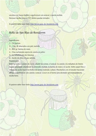 encima con huevo batido y espolvorear con azúcar y canela molida.
Hornear media hora a 170º, deben quedar dorados.
Si quieres saber mas visita http://www.guia-de-benidorm.com
Bollo de San Blas de Benidorm
Ingredientes:
1.- 12 huevos.
2.- 1 Kg. de almendra con piel, molida.
3.- 800 gr. harina de maíz.
4.- Una cucharada sopera de canela en polvo
5.- La ralladura de dos limones
6.- Aceite de oliva, el que admita.
Preparación:
Batir las claras a punto de nieve, añadir las yemas, el azúcar, la canela y la ralladura de limón.
Seguir amasando añadiendo la almendra molida, la harina de maíz y el aceite. Sobre papel fino y
untado de aceite hacer los bollos de forma redonda y plano. Pincharlos con el tenedor haciendo
dibujo y espolvorear con canela y azúcar. Cocer en el horno precalentado aproximadamente
media hora.
Si quieres saber mas visita http://www.guia-de-benidorm.com
 