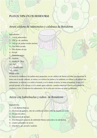 PLATOS TíPICOS DE BENIDORM
Arroz caldoso de salmonetes y calabaza de Benidorm
Ingredientes:
1.- 1/4 de salmonetes.
2.- 250 gr. de calabaza.
3.- 100 gr. de judías verdes anchas.
4.- Una ñora picada.
5.- Dos dientes de ajo.
6.- Perejil.
7.- Pimienta negra.
8.- Azafrán.
9.- Aceite de Oliva.
10.- Sal.
11.- Tomate frito.
12.- Arroz.
Preparación:
Se trocea la calabaza y las judías muy pequeñas, en un caldero de hierro se sofríe previamente la
ñora con el aceite caliente, se retira y se sofríen las judías y la calabaza, se retiran y se sofríen los
salmonetes, se retiran y se sofríe el tomate y se le añade el arroz, la ñora, el azafrán, el ajo y el
perejil picado, se le rehoga y se le añade agua caliente, cuando empieza a hervir se le añade la
verdura y a los 10 minutos los salmonetes. Se le echa por encima un ajito en láminas.
Arroz con habichuelas y nabos de Benidorm
Ingredientes:
1.- ¼ de alubias blancas.
2.- Un trozo de garreta , otro de costilla de cerdo y otro de manita de cerdo.
3.- Un par de nabos.
4.- Seis pencas de acelgas .
5.- Dos blanquets (especie de embutido blanco parecido a la salchicha).
6.- Cuatro puñaditos de arroz.
7.- Una ñora, ajo, perejil y azafrán.
 