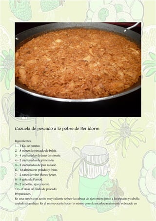 Cazuela de pescado a lo pobre de Benidorm
Ingredientes:
1.- 1 Kg. de patatas.
2.- 8 trozos de pescado de bahía.
3.- 4 cucharadas de jugo de tomate.
4.- 2 cucharadas de pimentón.
5.- 2 cucharadas de pan rallado.
6.- 12 almendras peladas y fritas.
7.- 2 vasos de vino blanco joven.
8.- 8 gotas de Pernod.
9.- 2 cebollas, ajos y aceite.
10.- 2 tazas de caldo de pescado.
Preparación:
En una sartén con aceite muy caliente sofreír la cabeza de ajos entera junto a las patatas y cebolla
cortada en rodajas. En el mismo aceite hacer lo mismo con el pescado previamente rebozado en
 