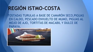 TOSTADAS TURULAS A BASE DE CAMARÓN SECO,PIGUAS
EN CALDO, PESCADO ENVUELTO DE MUMO, PIGUAS AL
MOJO DE AJO, TORTITAS DE MACABIL Y DULCE DE
PAPAYA.
REGIÓN ISTMO-COSTA
 