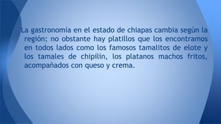 La gastronomía en el estado de chiapas cambia según la
región; no obstante hay platillos que los encontramos
en todos lados como los famosos tamalitos de elote y
los tamales de chipilin, los platanos machos fritos,
acompañados con queso y crema.
 