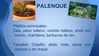 Platillos principales:
Zats, pavo relleno, cochito relleno, shuti con
momo, chanfaina, barbacoa de res.
Tamales: Chipilín, elote, bola, carne con
verdura y de chaya
PALENQUE
 