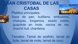 Platillos principales:
Sopa de pan, butifarra, embutidos,
chalupas, longaniza, asado coleto,
guajolote en mole, cecina de res,
chachil huil, chanfaina.
Tamales: Tamal de azafrán, tamal de
bola, tamal de mole, tamal de coco.
SAN CRISTOBAL DE LAS
CASAS
 