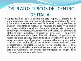 LOS PLATOS TÍPICOS DEL CENTRO
DE ITALIA.
 La realidad es que la cocina de está región, a excepción de
algunos platos, no es muy conocida. Es muy importante la carne,
y las que más se consumen son la de cerdo, vaca y cordero; se
pueden encontrar cocinadas de muchas maneras y se suelen
servir con distintas verduras. En ambas costas existen también
muchos platos de pescado, sobre todo de bacalao. En el centro de
Italia es muy importante el aceite de oliva, con numerosas
denominaciones de origen. También destaca el pecorino, un
queso de oveja curado, sobre todo en la Toscana y el Lacio. Son
muy importantes las legumbres, las trufas (blancas y negras), el
azafrán y el embutido. Estos últimos varían mucho, y son
especialmente importantes los de Norcia, ciudad que le da el
nombre a las tiendas de embutidos, en la zona de Umbría, y el
lardo di Colonnata, un tocino denomicación de origen de la
Toscana y conocido en toda Italia.
 