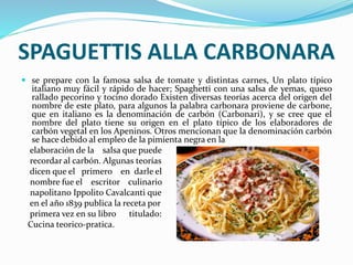 SPAGUETTIS ALLA CARBONARA
 se prepare con la famosa salsa de tomate y distintas carnes, Un plato típico
italiano muy fácil y rápido de hacer; Spaghetti con una salsa de yemas, queso
rallado pecorino y tocino dorado Existen diversas teorías acerca del origen del
nombre de este plato, para algunos la palabra carbonara proviene de carbone,
que en italiano es la denominación de carbón (Carbonari), y se cree que el
nombre del plato tiene su origen en el plato típico de los elaboradores de
carbón vegetal en los Apeninos. Otros mencionan que la denominación carbón
se hace debido al empleo de la pimienta negra en la
elaboración de la salsa que puede
recordar al carbón. Algunas teorías
dicen que el primero en darle el
nombre fue el escritor culinario
napolitano Ippolito Cavalcanti que
en el año 1839 publica la receta por
primera vez en su libro titulado:
Cucina teorico-pratica.
 