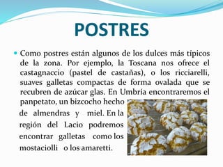 POSTRES
 Como postres están algunos de los dulces más típicos
de la zona. Por ejemplo, la Toscana nos ofrece el
castagnaccio (pastel de castañas), o los ricciarelli,
suaves galletas compactas de forma ovalada que se
recubren de azúcar glas. En Umbría encontraremos el
panpetato, un bizcocho hecho
de almendras y miel. En la
región del Lacio podremos
encontrar galletas como los
mostaciolli o los amaretti.
 