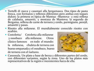  Tortelli di zucca y casonsei alla bergamasca. Dos tipos de pasta
fresca, con formatos y rellenos diferentes pero ambas con toques
dulces: la primera es típica de Mantua –Mantova– y está rellena
de calabaza, amaretti, y mostaza de Mantova; la segunda de
Bergamo, rellena de carne de ternera y cerdo, parmigiano, perejil,
amaretti y pasas.
 Risotto alla milanese. El mundialmente conocido risotto con
azafrán.
 Costoletta/ Cotoletta alla milanese
y ossobuco alla milanese. Otros
clásico famosos en todo el mundo:
la milanesa, chuleta de ternera con
hueso empanada y el ossubuco, hueso
de ternera con el tuétano.
 Cassoeula. Un plato a base de berza y diferentes partes del cerdo,
con diferentes variantes, según la zona. Uno de los platos más
representativos de la región e inexistentes fuera de ella.
 