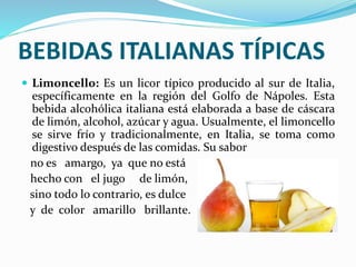 BEBIDAS ITALIANAS TÍPICAS
 Limoncello: Es un licor típico producido al sur de Italia,
específicamente en la región del Golfo de Nápoles. Esta
bebida alcohólica italiana está elaborada a base de cáscara
de limón, alcohol, azúcar y agua. Usualmente, el limoncello
se sirve frío y tradicionalmente, en Italia, se toma como
digestivo después de las comidas. Su sabor
no es amargo, ya que no está
hecho con el jugo de limón,
sino todo lo contrario, es dulce
y de color amarillo brillante.
 