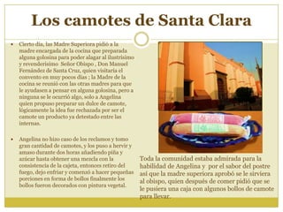 Los camotes de Santa Clara
 Cierto día, las Madre Superiora pidió a la
madre encargada de la cocina que preparada
alguna golosina para poder alagar al ilustrísimo
y revenderisimo Señor Obispo , Don Manuel
Fernández de Santa Cruz, quien visitaría el
convento en muy pocos días ; la Madre de la
cocina se reunió con las otras madres para que
le ayudasen a pensar en alguna golosina, pero a
ninguna se le ocurrió algo, solo a Angelina
quien propuso preparar un dulce de camote,
lógicamente la idea fue rechazada por ser el
camote un producto ya detestado entre las
internas.
 Angelina no hizo caso de los reclamos y tomo
gran cantidad de camotes, y los puso a hervir y
amaso durante dos horas añadiendo piña y
azúcar hasta obtener una mezcla con la
consistencia de la cajeta, entonces retiro del
fuego, dejo enfriar y comenzó a hacer pequeñas
porciones en forma de bollos finalmente los
bollos fueron decorados con pintura vegetal.
Toda la comunidad estaba admirada para la
habilidad de Angelina y por el sabor del postre
así que la madre superiora aprobó se le sirviera
al obispo, quien después de comer pidió que se
le pusiera una caja con algunos bollos de camote
para llevar.
 