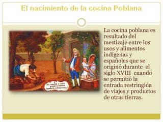 La cocina poblana es
resultado del
mestizaje entre los
usos y alimentos
indígenas y
españoles que se
originó durante el
siglo XVIII cuando
se permitió la
entrada restringida
de viajes y productos
de otras tierras.
 