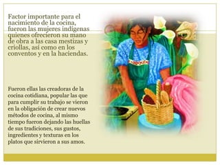 Factor importante para el
nacimiento de la cocina,
fueron las mujeres indígenas
quienes ofrecieron su mano
de obra a las casa mestizas y
criollas, así como en los
conventos y en la haciendas.
Fueron ellas las creadoras de la
cocina cotidiana, popular las que
para cumplir su trabajo se vieron
en la obligación de crear nuevos
métodos de cocina, al mismo
tiempo fueron dejando las huellas
de sus tradiciones, sus gustos,
ingredientes y texturas en los
platos que sirvieron a sus amos.
 