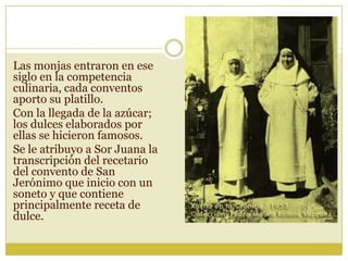 Las monjas entraron en ese
siglo en la competencia
culinaria, cada conventos
aporto su platillo.
Con la llegada de la azúcar;
los dulces elaborados por
ellas se hicieron famosos.
Se le atribuyo a Sor Juana la
transcripción del recetario
del convento de San
Jerónimo que inicio con un
soneto y que contiene
principalmente receta de
dulce.
 