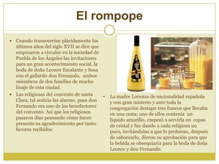 El rompope
 Cuando transcurrían plácidamente los
últimos años del siglo XVII se dice que
empezaron a circular en la sociedad de
Puebla de los Ángeles las invitaciones
para un gran acontecimiento social, la
boda de doña Leonor Escalante y Sosa
con el gallardo don Fernando, ambos
miembros de dos familias de mucho
linaje de esta ciudad.
 Las religiosas del convento de santa
Clara, tal noticia las alarmo, pues don
Fernando era uno de los benefactores
del convento. Así que los religiosos
pasaron días pensando cómo hacer
presente su agradecimiento por tanto
favores recibidos
• La madre Lorenza de nacionalidad española
y con gran misterio y ante toda la
congregación destapo tres frascos que llevaba
en una cesta; uno de ellos contenía un
líquido amarillo, empezó a servirla en copas
de cristal y fue dando a cada religiosa un
poco, invitándolas a que lo probaran, después
de saborearlo, dieron su aprobación para que
la bebida se obsequiaría para la boda de doña
Leonor y don Fernando.
 