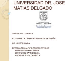 UNIVERSIDAD DR. JOSE
 MATIAS DELGADO




PROMOCION TURISTICA

SITIOS WEB DE LA GASTRONOMIA SALVADOREÑA

ING. HECTOR MAIDA

INTEGRANTES: ALFARO ANDRES ANTONIO
   RAMIREZ ESTEFANI SARAHI
   SOLORZANO KAREN ALEXIA
   VISCARRA ALICIA GABRIELA
 