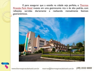 www.thermaspiratubahotel.com.br reservas@thermaspiratubahotel.com.br (49) 3553 0000
E para assegurar que a estadia na cidade seja perfeita, o Thermas
Piratuba Park Hotel investe em uma gastronomia rica e de alto padrão, com
refeições servidas diariamente e realizando mensalmente festivais
gastronômicos.
 