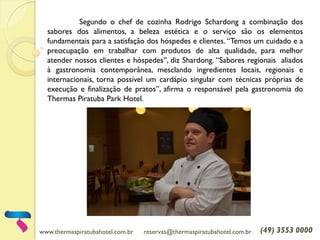www.thermaspiratubahotel.com.br reservas@thermaspiratubahotel.com.br (49) 3553 0000
Segundo o chef de cozinha Rodrigo Schardong a combinação dos
sabores dos alimentos, a beleza estética e o serviço são os elementos
fundamentais para a satisfação dos hóspedes e clientes. “Temos um cuidado e a
preocupação em trabalhar com produtos de alta qualidade, para melhor
atender nossos clientes e hóspedes”, diz Shardong. “Sabores regionais aliados
à gastronomia contemporânea, mesclando ingredientes locais, regionais e
internacionais, torna possível um cardápio singular com técnicas próprias de
execução e finalização de pratos”, afirma o responsável pela gastronomia do
Thermas Piratuba Park Hotel.
 