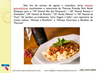 www.thermaspiratubahotel.com.br reservas@thermaspiratubahotel.com.br (49) 3553 0000
Nos fins de semana de agosto e novembro, vários festivais
gastronômicos movimentam o restaurante do Thermas Piratuba Park Hotel.
Destaque para o “19º Festival Ilha das Panquecas”, “ 20º Festival Risotos e
Grelhados”, “23º Festival da Picanha”, “33º Arriba México” e “44º Festival da
Truta”. Há também os tradicionais “Uma Viagem à Itália”, com repertório de
música italiana, “Almoço à Brasiliana” e “Almoço Churrasco e Bacalhau do
Thermas”.
 