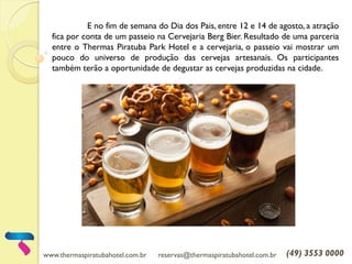 www.thermaspiratubahotel.com.br reservas@thermaspiratubahotel.com.br (49) 3553 0000
E no fim de semana do Dia dos Pais, entre 12 e 14 de agosto, a atração
fica por conta de um passeio na Cervejaria Berg Bier. Resultado de uma parceria
entre o Thermas Piratuba Park Hotel e a cervejaria, o passeio vai mostrar um
pouco do universo de produção das cervejas artesanais. Os participantes
também terão a oportunidade de degustar as cervejas produzidas na cidade.
 