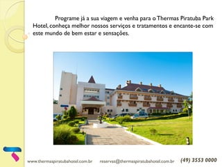 www.thermaspiratubahotel.com.br reservas@thermaspiratubahotel.com.br (49) 3553 0000
Programe já a sua viagem e venha para oThermas Piratuba Park
Hotel, conheça melhor nossos serviços e tratamentos e encante-se com
este mundo de bem estar e sensações.
 