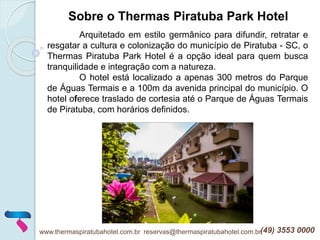 www.thermaspiratubahotel.com.br reservas@thermaspiratubahotel.com.br(49) 3553 0000
Arquitetado em estilo germânico para difundir, retratar e
resgatar a cultura e colonização do município de Piratuba - SC, o
Thermas Piratuba Park Hotel é a opção ideal para quem busca
tranquilidade e integração com a natureza.
O hotel está localizado a apenas 300 metros do Parque
de Águas Termais e a 100m da avenida principal do município. O
hotel oferece traslado de cortesia até o Parque de Águas Termais
de Piratuba, com horários definidos.
Sobre o Thermas Piratuba Park Hotel
 