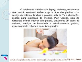 www.thermaspiratubahotel.com.br reservas@thermaspiratubahotel.com.br(49) 3553 0000
O hotel conta também com Espaço Wellness, restaurante
com pensão completa, coffee shop na área das piscinas com
serviço de bebidas, lanches e porções, sala de TV e chimarrão,
espaço para realização de eventos, Play Ground, sala de
recreação infantil, internet Wifi gratuita, elevadores em todos os
andares, serviços de lavanderia e estacionamento gratuito,
estacionamento coberto e ao ar livre gratuitos.
 