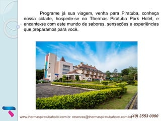 www.thermaspiratubahotel.com.br reservas@thermaspiratubahotel.com.br(49) 3553 0000
Programe já sua viagem, venha para Piratuba, conheça
nossa cidade, hospede-se no Thermas Piratuba Park Hotel, e
encante-se com este mundo de sabores, sensações e experiências
que preparamos para você.
 