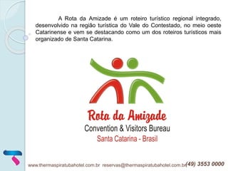 A Rota da Amizade é um roteiro turístico regional integrado,
desenvolvido na região turística do Vale do Contestado, no meio oeste
Catarinense e vem se destacando como um dos roteiros turísticos mais
organizado de Santa Catarina.
www.thermaspiratubahotel.com.br reservas@thermaspiratubahotel.com.br(49) 3553 0000
 