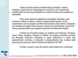 www.thermaspiratubahotel.com.br reservas@thermaspiratubahotel.com.br(49) 3553 0000
Cada município possui características próprias, cultura,
tradições, gastronomia, hospedagens e serviços, com a generosa
contribuição da natureza compõem um roteiro turístico de excelência e
qualidade.
Para quem gosta de desbravar as regiões visitadas, para
conhecer melhor a cultura, história e gastronomia típicas, vai se
surpreender com as opções da Rota da Amizade. Esse roteiro, integrado
por cidades da região onde ocorreu a Guerra do Contestado, conta com
certas peculiaridades que agradam pessoas de diferentes idades.
A Roda da Amizade integra as cidades de Fraiburgo, Piratuba,
Treze Tílias, Joaçaba, Tangará e Videira. As opções turísticas da Rota
da Amizade reservam surpresas a cada quilometro, e como são
praticamente vizinhas, é tranquilo o deslocamento dos turistas pelo
percurso de cerca de 150 km através da Rodovia SC 303.
Confira a seguir o que de melhor cada cidade tem a oferecer:
 