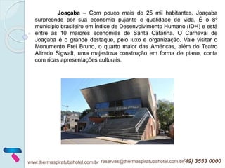 www.thermaspiratubahotel.com.br reservas@thermaspiratubahotel.com.br(49) 3553 0000
Joaçaba – Com pouco mais de 25 mil habitantes, Joaçaba
surpreende por sua economia pujante e qualidade de vida. É o 8º
município brasileiro em Índice de Desenvolvimento Humano (IDH) e está
entre as 10 maiores economias de Santa Catarina. O Carnaval de
Joaçaba é o grande destaque, pelo luxo e organização. Vale visitar o
Monumento Frei Bruno, o quarto maior das Américas, além do Teatro
Alfredo Sigwalt, uma majestosa construção em forma de piano, conta
com ricas apresentações culturais.
 