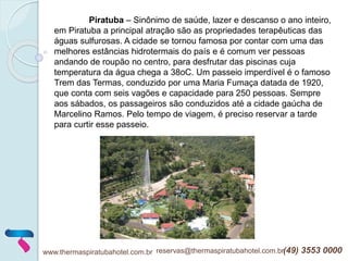 www.thermaspiratubahotel.com.br reservas@thermaspiratubahotel.com.br(49) 3553 0000
Piratuba – Sinônimo de saúde, lazer e descanso o ano inteiro,
em Piratuba a principal atração são as propriedades terapêuticas das
águas sulfurosas. A cidade se tornou famosa por contar com uma das
melhores estâncias hidrotermais do país e é comum ver pessoas
andando de roupão no centro, para desfrutar das piscinas cuja
temperatura da água chega a 38oC. Um passeio imperdível é o famoso
Trem das Termas, conduzido por uma Maria Fumaça datada de 1920,
que conta com seis vagões e capacidade para 250 pessoas. Sempre
aos sábados, os passageiros são conduzidos até a cidade gaúcha de
Marcelino Ramos. Pelo tempo de viagem, é preciso reservar a tarde
para curtir esse passeio.
 