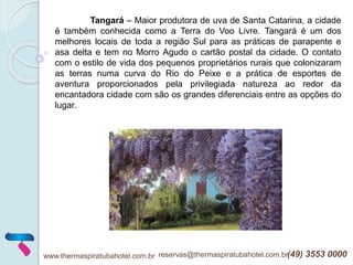 www.thermaspiratubahotel.com.br reservas@thermaspiratubahotel.com.br(49) 3553 0000
Tangará – Maior produtora de uva de Santa Catarina, a cidade
é também conhecida como a Terra do Voo Livre. Tangará é um dos
melhores locais de toda a região Sul para as práticas de parapente e
asa delta e tem no Morro Agudo o cartão postal da cidade. O contato
com o estilo de vida dos pequenos proprietários rurais que colonizaram
as terras numa curva do Rio do Peixe e a prática de esportes de
aventura proporcionados pela privilegiada natureza ao redor da
encantadora cidade com são os grandes diferenciais entre as opções do
lugar.
 