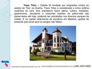 www.thermaspiratubahotel.com.br reservas@thermaspiratubahotel.com.br(49) 3553 0000
Treze Tílias – Cidade foi fundada por imigrantes vindos do
estado do Tirol, na Áustria, Treze Tílias é considerada a única colônia
austríaca do país. Sua arquitetura típica alpina, cultura, tradições,
gastronomia, escultores e costumes trazidos da pátria-mãe são
preservados até hoje, podendo ser percebidos nos diversos parques da
cidade. E na capital catarinense da escultura em Madeira, opções de
presente para levar para os amigos não faltam.
 