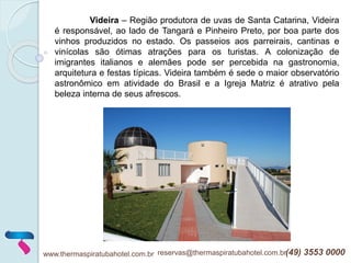 www.thermaspiratubahotel.com.br reservas@thermaspiratubahotel.com.br(49) 3553 0000
Videira – Região produtora de uvas de Santa Catarina, Videira
é responsável, ao lado de Tangará e Pinheiro Preto, por boa parte dos
vinhos produzidos no estado. Os passeios aos parreirais, cantinas e
vinícolas são ótimas atrações para os turistas. A colonização de
imigrantes italianos e alemães pode ser percebida na gastronomia,
arquitetura e festas típicas. Videira também é sede o maior observatório
astronômico em atividade do Brasil e a Igreja Matriz é atrativo pela
beleza interna de seus afrescos.
 