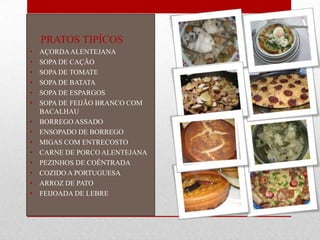 PRATOS TIPÍCOS
•   AÇORDA ALENTEJANA
•   SOPA DE CAÇÃO
•   SOPA DE TOMATE
•   SOPA DE BATATA
•   SOPA DE ESPARGOS
•   SOPA DE FEIJÃO BRANCO COM
    BACALHAU
•   BORREGO ASSADO
•   ENSOPADO DE BORREGO
•   MIGAS COM ENTRECOSTO
•   CARNE DE PORCO ALENTEJANA
•   PEZINHOS DE COÊNTRADA
•   COZIDO A PORTUGUESA
•   ARROZ DE PATO
•   FEIJOADA DE LEBRE
 