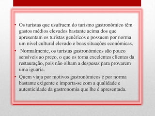 • Os turistas que usufruem do turismo gastronómico têm
  gastos médios elevados bastante acima dos que
  apresentam os turistas genéricos e possuem por norma
  um nível cultural elevado e boas situações económicas.
• Normalmente, os turistas gastronómicos são pouco
  sensíveis ao preço, o que os torna excelentes clientes da
  restauração, pois não olham a despesas para provarem
  uma iguaria.
• Quem viaja por motivos gastronómicos é por norma
  bastante exigente e importa-se com a qualidade e
  autenticidade da gastronomia que lhe é apresentada.
 