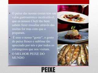 • O peixe das nossas costas tem um
  valor gastronómico incalculável,
  que os nossos Chefs tão bem
  sabem fazer ressaltar através das
  muitas for mas com que o
  preparam.
• É esse o nosso “gosto”, o gosto
  do peixe fresco e sublime tão
  apreciado por nós e por todos os
  estrangeiros que nos visitam.
• O MELHOR PEIXE DO
  MUNDO



                       PEIXE
 
