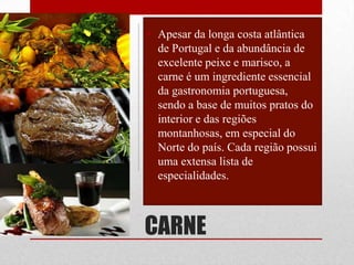 • Apesar da longa costa atlântica
  de Portugal e da abundância de
  excelente peixe e marisco, a
  carne é um ingrediente essencial
  da gastronomia portuguesa,
  sendo a base de muitos pratos do
  interior e das regiões
  montanhosas, em especial do
  Norte do país. Cada região possui
  uma extensa lista de
  especialidades.



CARNE
 